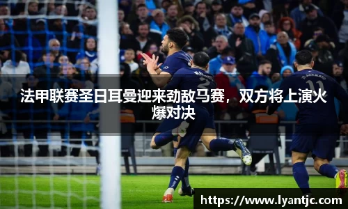 法甲联赛圣日耳曼迎来劲敌马赛，双方将上演火爆对决