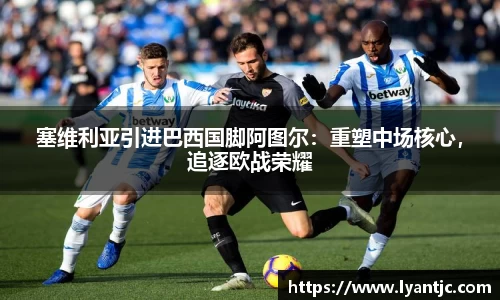 塞维利亚引进巴西国脚阿图尔：重塑中场核心，追逐欧战荣耀