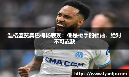 温格盛赞奥巴梅杨表现：他是枪手的领袖，绝对不可或缺