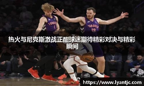 热火与尼克斯激战正酣球迷期待精彩对决与精彩瞬间
