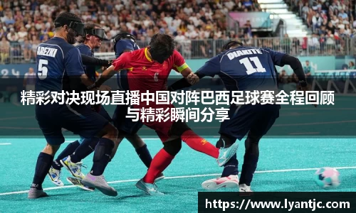 精彩对决现场直播中国对阵巴西足球赛全程回顾与精彩瞬间分享