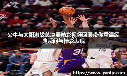 公牛与太阳激战总决赛精彩视频回顾带你重温经典瞬间与精彩表现
